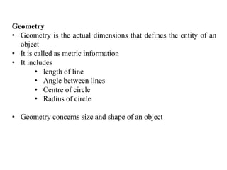 Geometry
• Geometry is the actual dimensions that defines the entity of an
object
• It is called as metric information
• It includes
• length of line
• Angle between lines
• Centre of circle
• Radius of circle
• Geometry concerns size and shape of an object
 