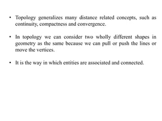 • Topology generalizes many distance related concepts, such as
continuity, compactness and convergence.
• In topology we can consider two wholly different shapes in
geometry as the same because we can pull or push the lines or
move the vertices.
• It is the way in which entities are associated and connected.
 