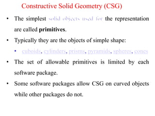 • The simplest the representation
are called primitives.
• Typically they are the objects of simple shape:
• cuboids, cylinders, prisms, pyramids, spheres, cones
• The set of allowable primitives is limited by each
software package.
• Some software packages allow CSG on curved objects
while other packages do not.
Constructive Solid Geometry (CSG)
 