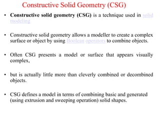 • Constructive solid geometry (CSG) is a technique used in solid
modeling
• Constructive solid geometry allows a modeller to create a complex
surface or object by using Boolean operators to combine objects.
• Often CSG presents a model or surface that appears visually
complex,
• but is actually little more than cleverly combined or decombined
objects.
• CSG defines a model in terms of combining basic and generated
(using extrusion and sweeping operation) solid shapes.
Constructive Solid Geometry (CSG)
 