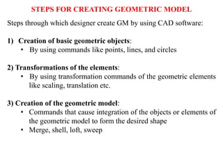 Steps through which designer create GM by using CAD software:
1) Creation of basic geometric objects:
• By using commands like points, lines, and circles
2) Transformations of the elements:
• By using transformation commands of the geometric elements
like scaling, translation etc.
3) Creation of the geometric model:
• Commands that cause integration of the objects or elements of
the geometric model to form the desired shape
• Merge, shell, loft, sweep
STEPS FOR CREATING GEOMETRIC MODEL
 
