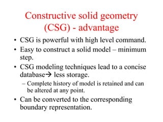 • CSG is powerful with high level command.
• Easy to construct a solid model – minimum
step.
• CSG modeling techniques lead to a concise
database less storage.
– Complete history of model is retained and can
be altered at any point.
• Can be converted to the corresponding
boundary representation.
Constructive solid geometry
(CSG) - advantage
 