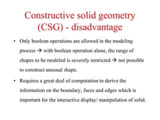 • Only boolean operations are allowed in the modeling
process  with boolean operation alone, the range of
shapes to be modeled is severely restricted  not possible
to construct unusual shape.
• Requires a great deal of computation to derive the
information on the boundary, faces and edges which is
important for the interactive display/ manipulation of solid.
Constructive solid geometry
(CSG) - disadvantage
 