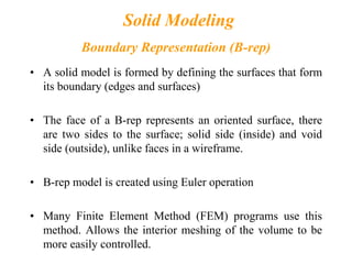 Solid Modeling
Boundary Representation (B-rep)
• A solid model is formed by defining the surfaces that form
its boundary (edges and surfaces)
• The face of a B-rep represents an oriented surface, there
are two sides to the surface; solid side (inside) and void
side (outside), unlike faces in a wireframe.
• B-rep model is created using Euler operation
• Many Finite Element Method (FEM) programs use this
method. Allows the interior meshing of the volume to be
more easily controlled.
 