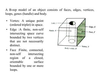 • Vertex: A unique point
(ordered triplet) in space.
• Edge :A finite, non-self
intersecting space curve
bounded by two vertices
that are not necessarily
distinct.
• Face :Finite, connected,
non-self intersecting
region of a closed,
orientable surface
bounded by one or more
loops.
A B-rep model of an object consists of faces, edges, vertices,
loops, genes (handle) and body.
 