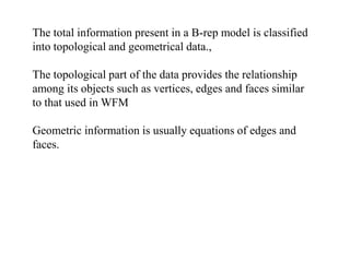 The total information present in a B-rep model is classified
into topological and geometrical data.,
The topological part of the data provides the relationship
among its objects such as vertices, edges and faces similar
to that used in WFM
Geometric information is usually equations of edges and
faces.
 
