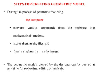 • During the process of geometric modeling
the computer
• converts various commands from the software into
mathematical models,
• stores them as the files and
• finally displays them as the image.
• The geometric models created by the designer can be opened at
any time for reviewing, editing or analysis.
STEPS FOR CREATING GEOMETRIC MODEL
 