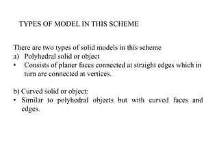 TYPES OF MODEL IN THIS SCHEME
There are two types of solid models in this scheme
a) Polyhedral solid or object
• Consists of planer faces connected at straight edges which in
turn are connected at vertices.
b) Curved solid or object:
• Similar to polyhedral objects but with curved faces and
edges.
 