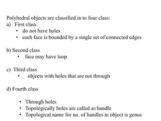 Polyhedral objects are classified in to four class:
a) First class:
• do not have holes
• each face is bounded by a single set of connected edges
b) Second class
• face may have loop
c) Third class
• objects with holes that are not through
d) Fourth class
• Through holes
• Topologically holes are called as handle
• Topological name for no. of handles in object is genus
 