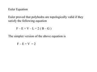 Euler Equation
Euler proved that polyhedra are topologically valid if they
satisfy the following equation
F – E + V – L = 2 ( B – G )
The simpler version of the above equation is
F – E + V = 2
 