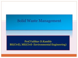 B Y V . D . K F F I N A F A M B L E
Solid Waste Management
Prof.Vaibhav D.Kamble
BE(Civil), ME(Civil- Environmental Engineering)
 