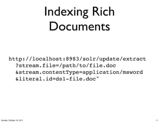 Indexing Rich
                            Documents

        http://localhost:8983/solr/update/extract
          ?stream.file=/path/to/file.doc
          &stream.contentType=application/msword
          &literal.id=ds1-file.doc"




Sunday, October 16, 2011                            11
 