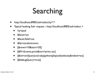 Searching
                 •         http://localhost:8983/solr/select?q=*:*
                 •         Typical looking Solr request - http://localhost:8983/solr/select +
                       •      ?q=ipod
                       •      &facet=on
                       •      &facet.ﬁeld=cat
                       •      &fq=cat:electronics
                       •      [&rows=10&start=20]
                       •      [&ﬂ=id,name,price&sort=price asc]
                       •      [&wt=xml|json|csv|ruby|python|php|xslt|velocity&indent=on]
                       •      [&debugQuery=true]



Sunday, October 16, 2011                                                                        13
 
