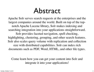 Abstract
             Apache Solr serves search requests at the enterprises and the
             largest companies around the world. Built on top of the top-
                notch Apache Lucene library, Solr makes indexing and
             searching integration into your applications straightforward.
                   Solr provides faceted navigation, spell checking,
             highlighting, clustering, grouping, and other search features.
             Solr also scales query volume with replication and collection
                 size with distributed capabilities. Solr can index rich
             documents such as PDF, Word, HTML, and other ﬁle types.


                   Come learn how you can get your content into Solr and
                            integrate it into your applications!

Sunday, October 16, 2011                                                      2
 