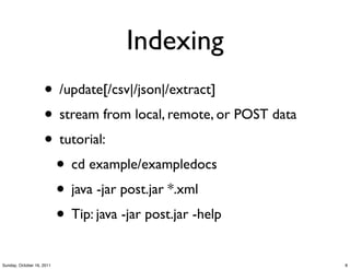 Indexing
                    • /update[/csv|/json|/extract]
                    • stream from local, remote, or POST data
                    • tutorial:
                     • cd example/exampledocs
                     • java -jar post.jar *.xml
                     • Tip: java -jar post.jar -help
Sunday, October 16, 2011                                        8
 