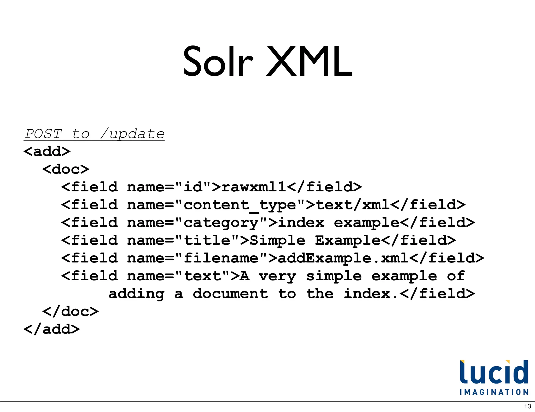 Solr XML
POST to /update
<add>
  <doc>
    <field name="id">rawxml1</field>
    <field name="content_type">text/xml</field>
    <field name="category">index example</field>
    <field name="title">Simple Example</field>
    <field name="filename">addExample.xml</field>
    <field name="text">A very simple example of
         adding a document to the index.</field>
  </doc>
</add>



                                                    13
 