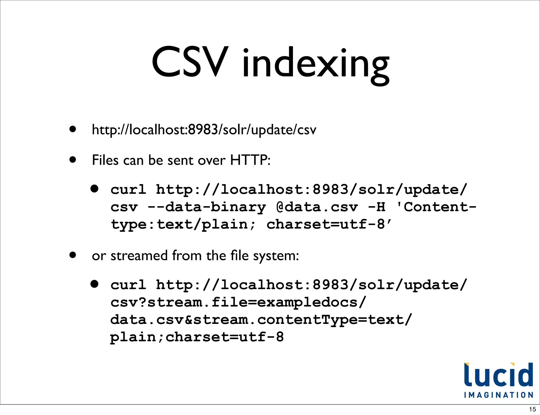 CSV indexing
•   http://localhost:8983/solr/update/csv

•   Files can be sent over HTTP:

    •   curl http://localhost:8983/solr/update/
        csv --data-binary @data.csv -H 'Content-
        type:text/plain; charset=utf-8’

•   or streamed from the ﬁle system:

    •   curl http://localhost:8983/solr/update/
        csv?stream.file=exampledocs/
        data.csv&stream.contentType=text/
        plain;charset=utf-8



                                                   15
 