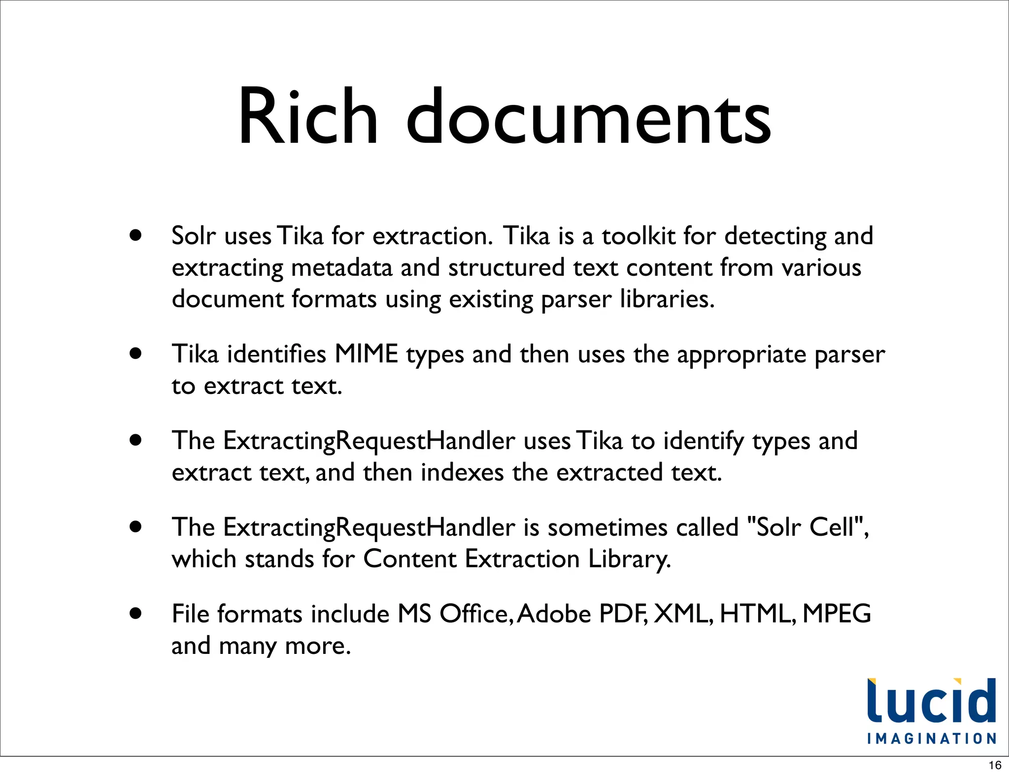 Rich documents
•   Solr uses Tika for extraction. Tika is a toolkit for detecting and
    extracting metadata and structured text content from various
    document formats using existing parser libraries.

•   Tika identiﬁes MIME types and then uses the appropriate parser
    to extract text.

•   The ExtractingRequestHandler uses Tika to identify types and
    extract text, and then indexes the extracted text.

•   The ExtractingRequestHandler is sometimes called "Solr Cell",
    which stands for Content Extraction Library.

•   File formats include MS Ofﬁce, Adobe PDF, XML, HTML, MPEG
    and many more.



                                                                         16
 