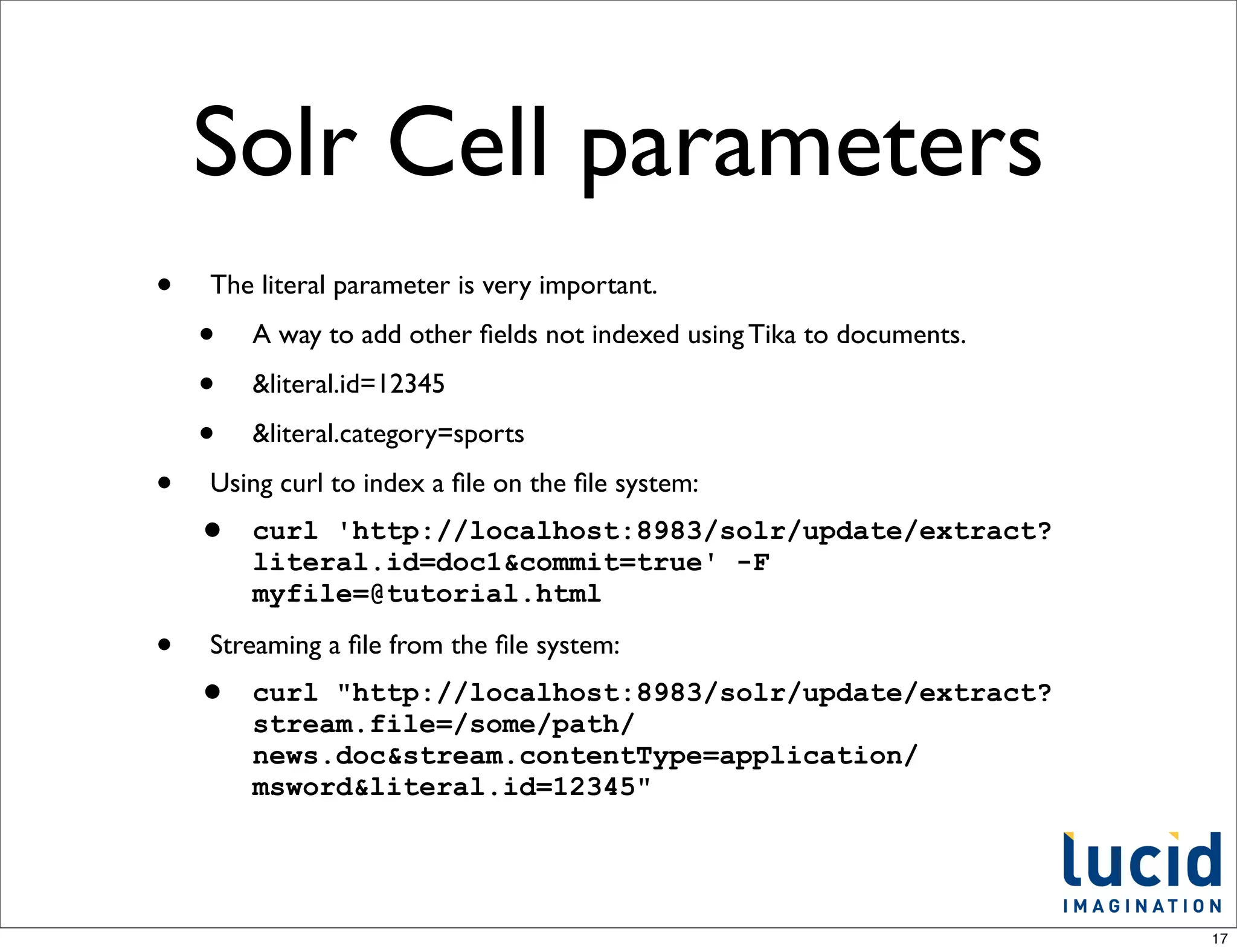 Solr Cell parameters
•   The literal parameter is very important.

    •   A way to add other ﬁelds not indexed using Tika to documents.

    •   &literal.id=12345

    •   &literal.category=sports

•   Using curl to index a ﬁle on the ﬁle system:
    •   curl 'http://localhost:8983/solr/update/extract?
        literal.id=doc1&commit=true' -F
        myfile=@tutorial.html

•   Streaming a ﬁle from the ﬁle system:
    •   curl "http://localhost:8983/solr/update/extract?
        stream.file=/some/path/
        news.doc&stream.contentType=application/
        msword&literal.id=12345"




                                                                        17
 