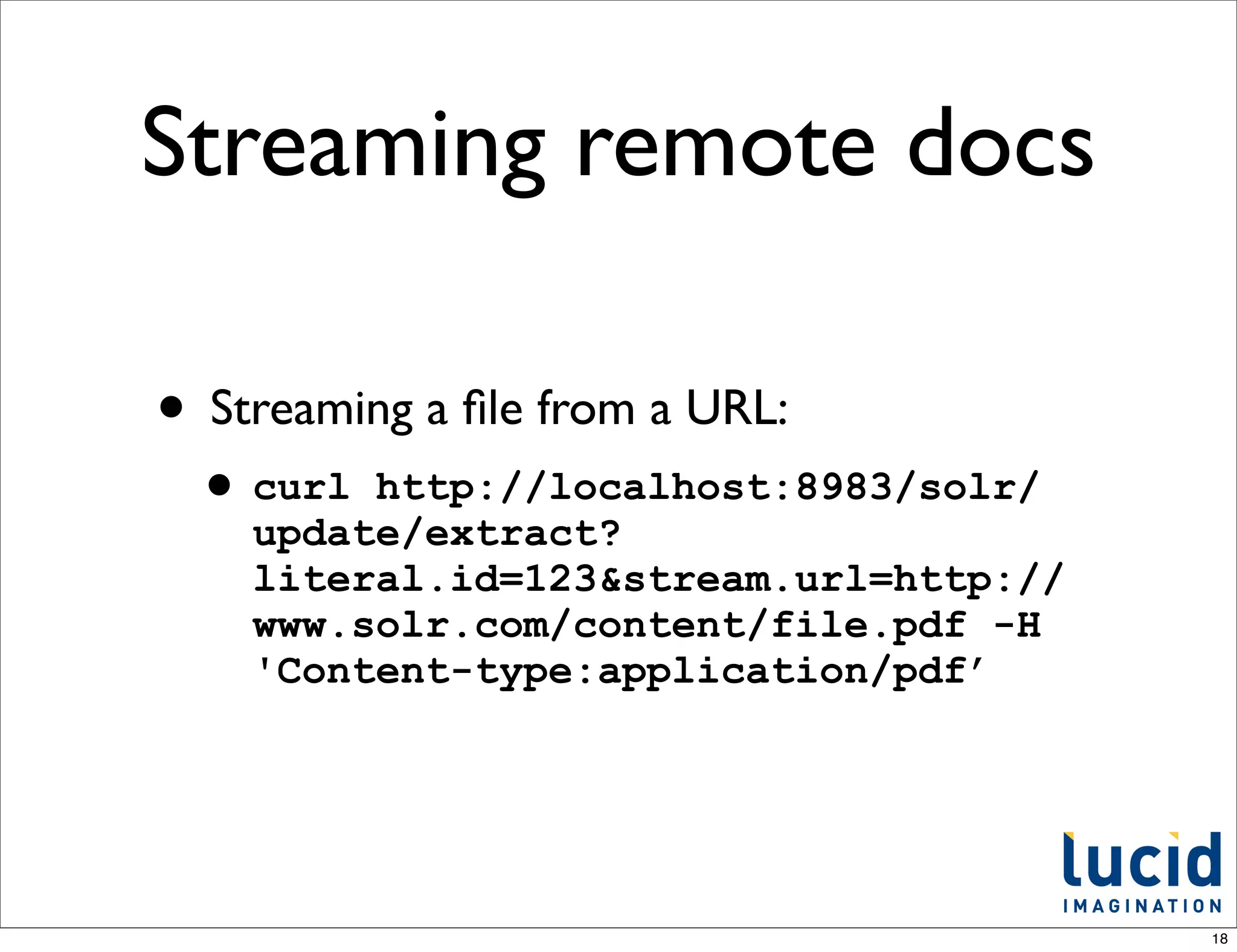 Streaming remote docs

• Streaming a ﬁle from a URL:
 • curl  http://localhost:8983/solr/
    update/extract?
    literal.id=123&stream.url=http://
    www.solr.com/content/file.pdf -H
    'Content-type:application/pdf’




                                        18
 