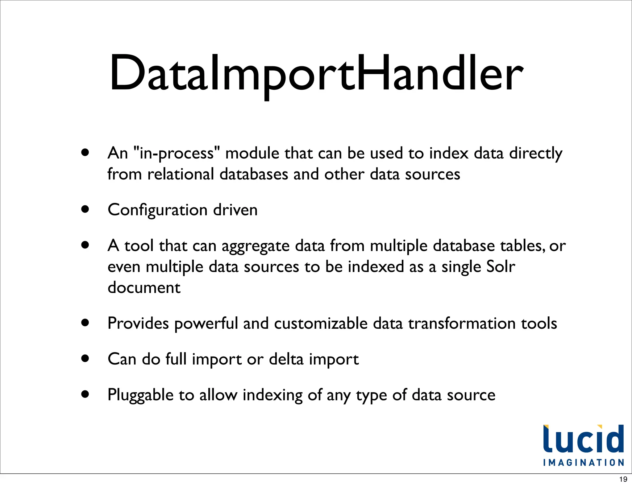 DataImportHandler
•   An "in-process" module that can be used to index data directly
    from relational databases and other data sources

•   Conﬁguration driven

•   A tool that can aggregate data from multiple database tables, or
    even multiple data sources to be indexed as a single Solr
    document

•   Provides powerful and customizable data transformation tools

•   Can do full import or delta import

•   Pluggable to allow indexing of any type of data source



                                                                       19
 