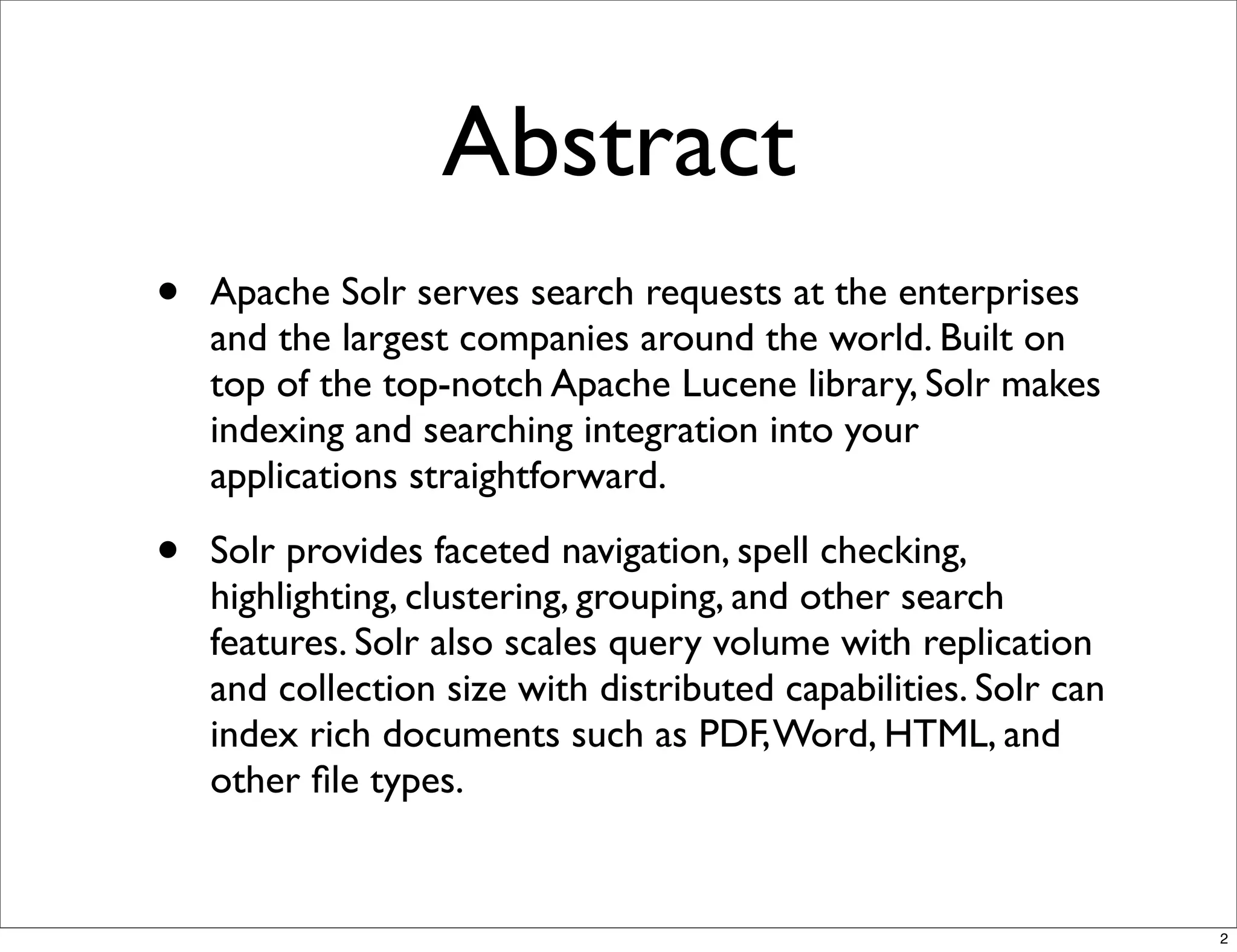 Abstract
•   Apache Solr serves search requests at the enterprises
    and the largest companies around the world. Built on
    top of the top-notch Apache Lucene library, Solr makes
    indexing and searching integration into your
    applications straightforward.

•   Solr provides faceted navigation, spell checking,
    highlighting, clustering, grouping, and other search
    features. Solr also scales query volume with replication
    and collection size with distributed capabilities. Solr can
    index rich documents such as PDF, Word, HTML, and
    other ﬁle types.


                                                                  2
 