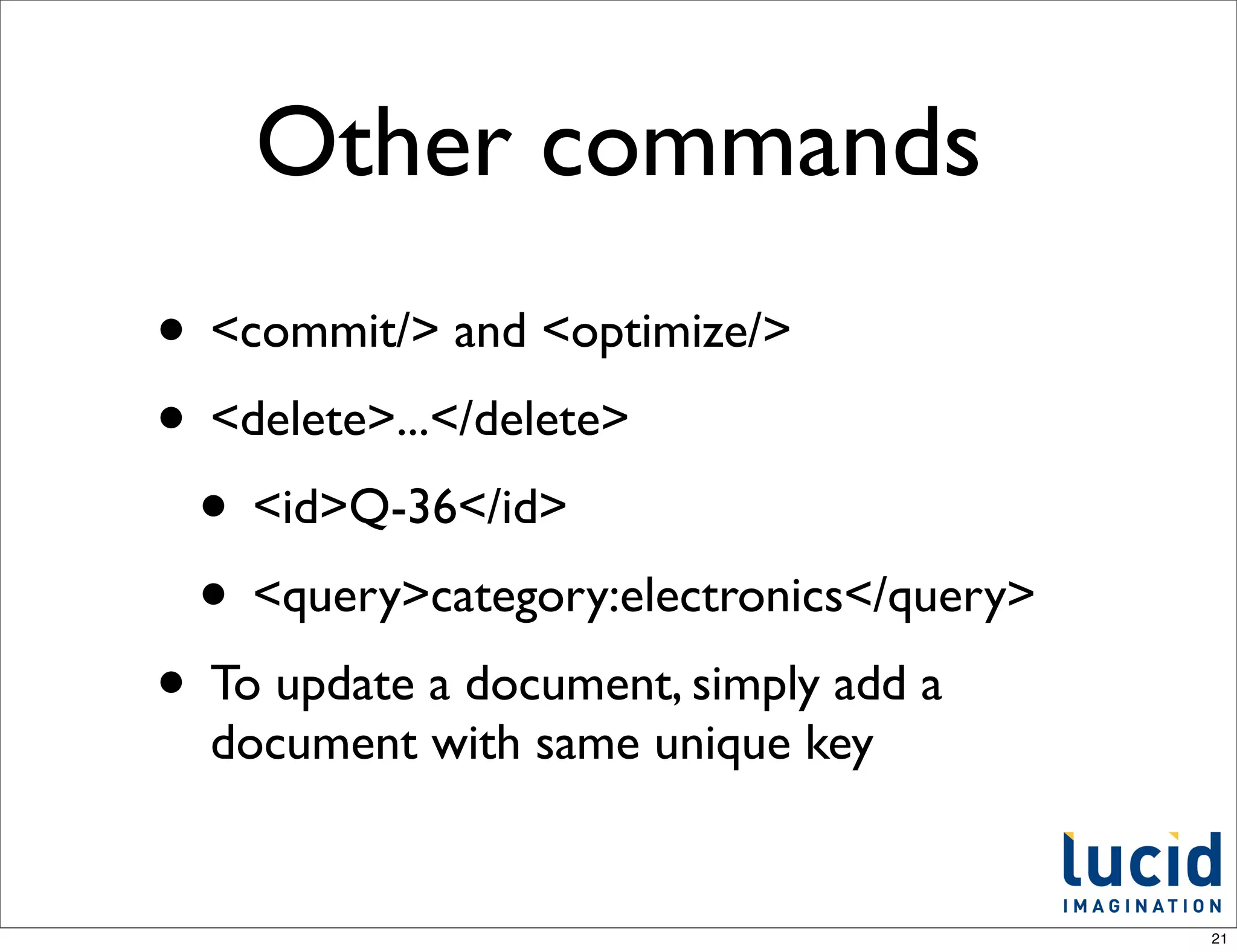 Other commands
• <commit/> and <optimize/>
• <delete>...</delete>
 • <id>Q-36</id>
 • <query>category:electronics</query>
• To update a document, simply add a
  document with same unique key


                                         21
 