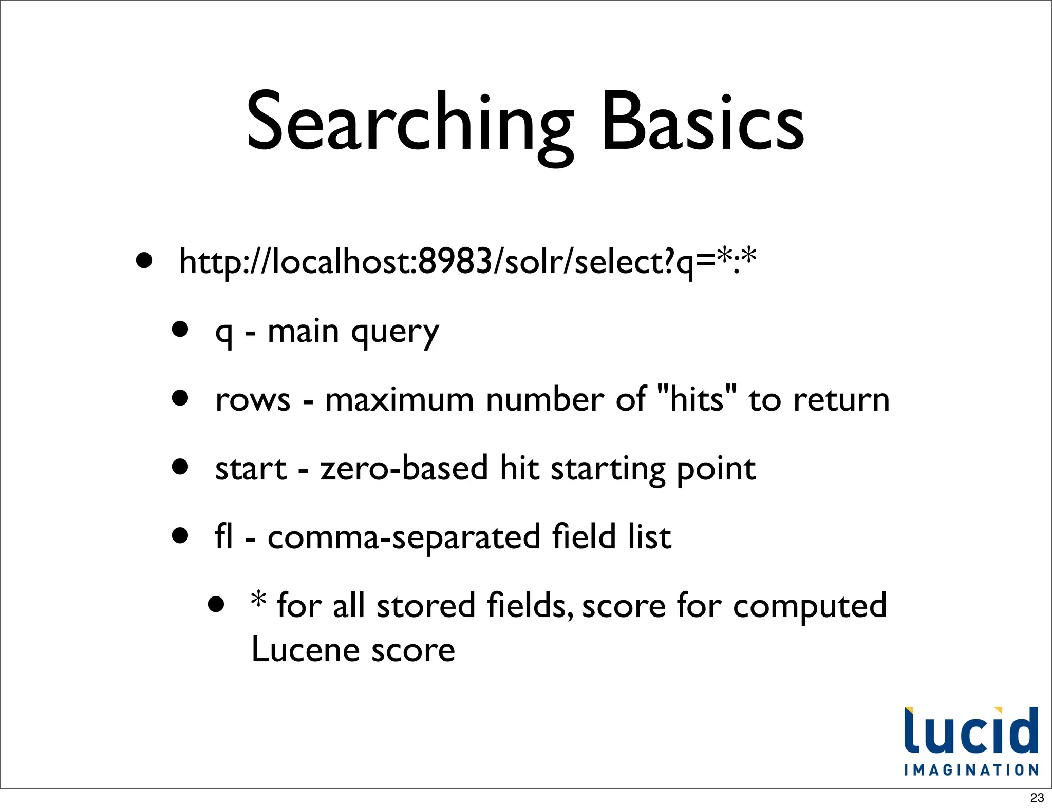 Searching Basics
•   http://localhost:8983/solr/select?q=*:*

    •   q - main query

    •   rows - maximum number of "hits" to return

    •   start - zero-based hit starting point

    •   ﬂ - comma-separated ﬁeld list

        •   * for all stored ﬁelds, score for computed
            Lucene score


                                                         23
 