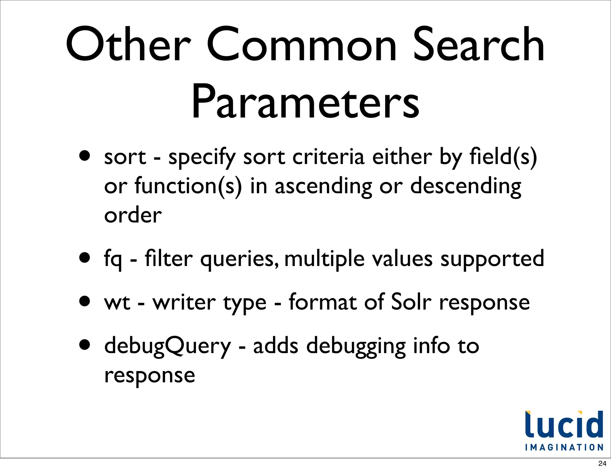 Other Common Search
     Parameters
• sort - specify sort criteria either by ﬁeld(s)
  or function(s) in ascending or descending
  order
• fq - ﬁlter queries, multiple values supported
• wt - writer type - format of Solr response
• debugQuery - adds debugging info to
  response


                                                   24
 