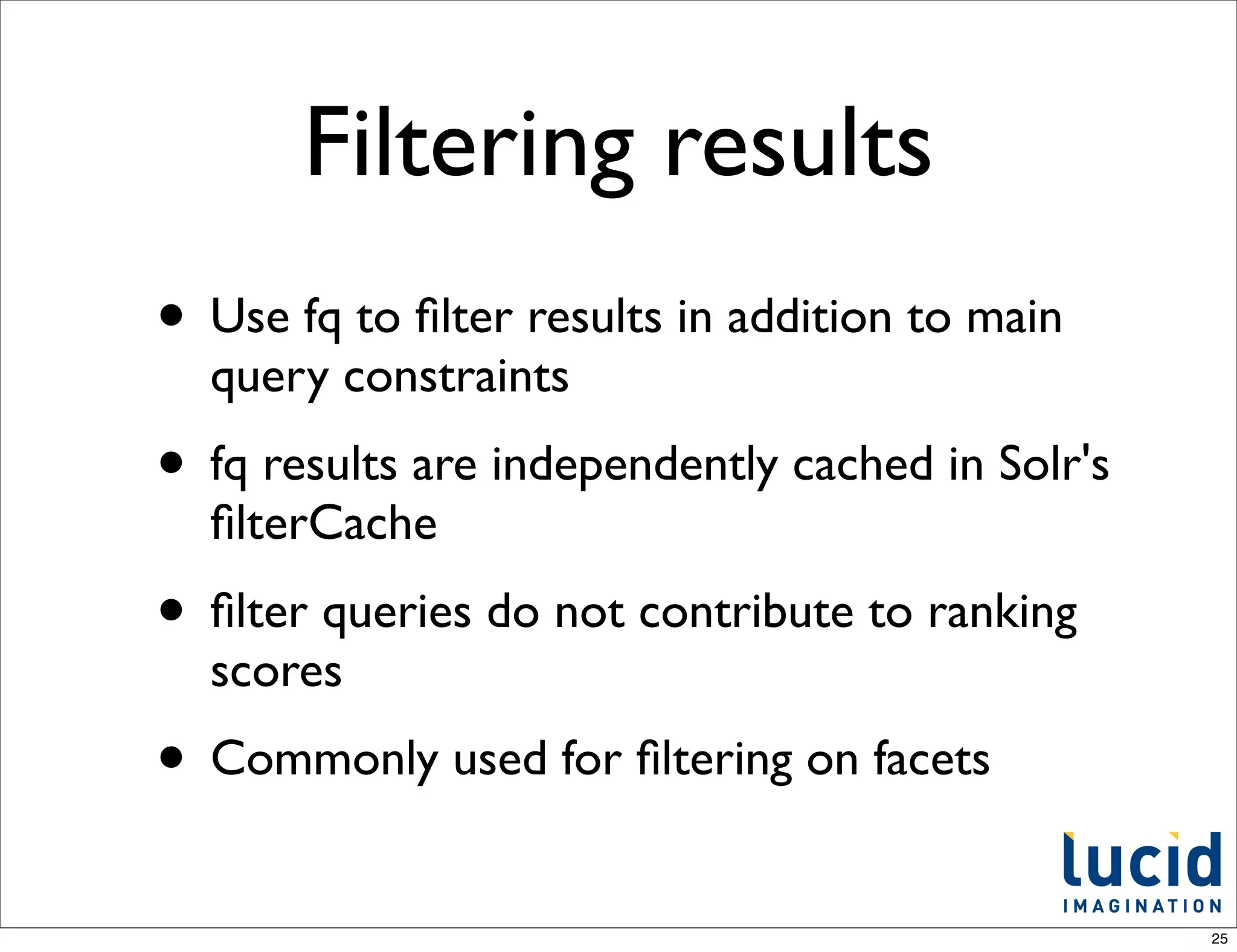 Filtering results
• Use fq to ﬁlter results in addition to main
  query constraints
• fq results are independently cached in Solr's
  ﬁlterCache
• ﬁlter queries do not contribute to ranking
  scores
• Commonly used for ﬁltering on facets
                                                  25
 