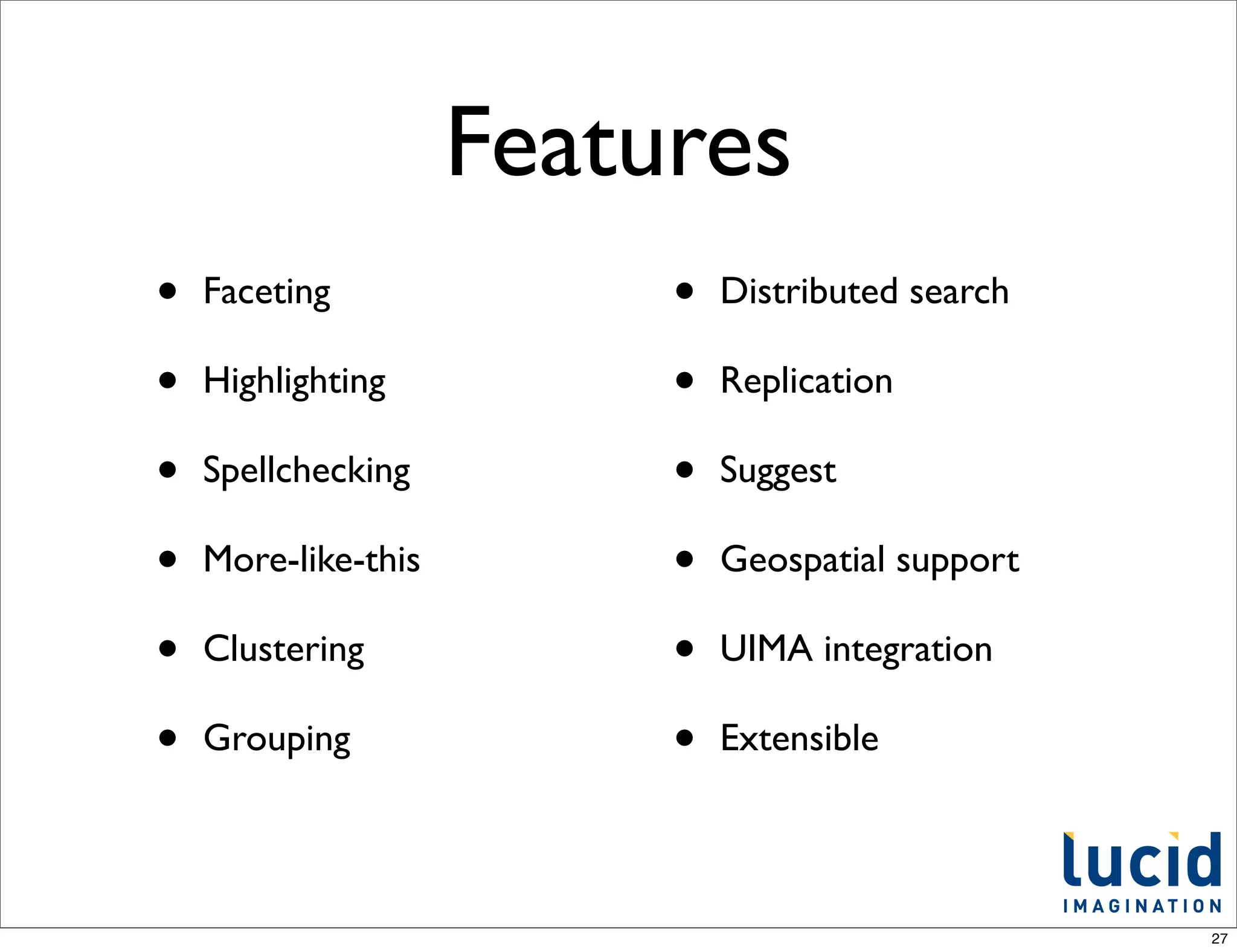Features
•   Faceting              •   Distributed search

•   Highlighting          •   Replication

•   Spellchecking         •   Suggest

•   More-like-this        •   Geospatial support

•   Clustering            •   UIMA integration

•   Grouping              •   Extensible




                                                   27
 