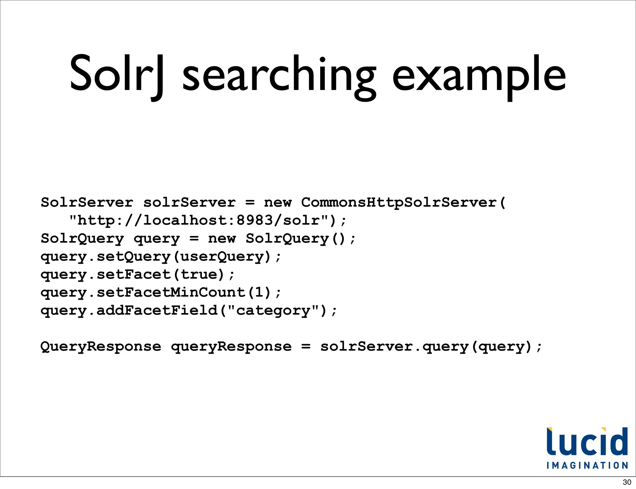 SolrJ searching example

SolrServer solrServer = new CommonsHttpSolrServer(
   "http://localhost:8983/solr");
SolrQuery query = new SolrQuery();
query.setQuery(userQuery);
query.setFacet(true);
query.setFacetMinCount(1);
query.addFacetField("category");

QueryResponse queryResponse = solrServer.query(query);




                                                         30
 