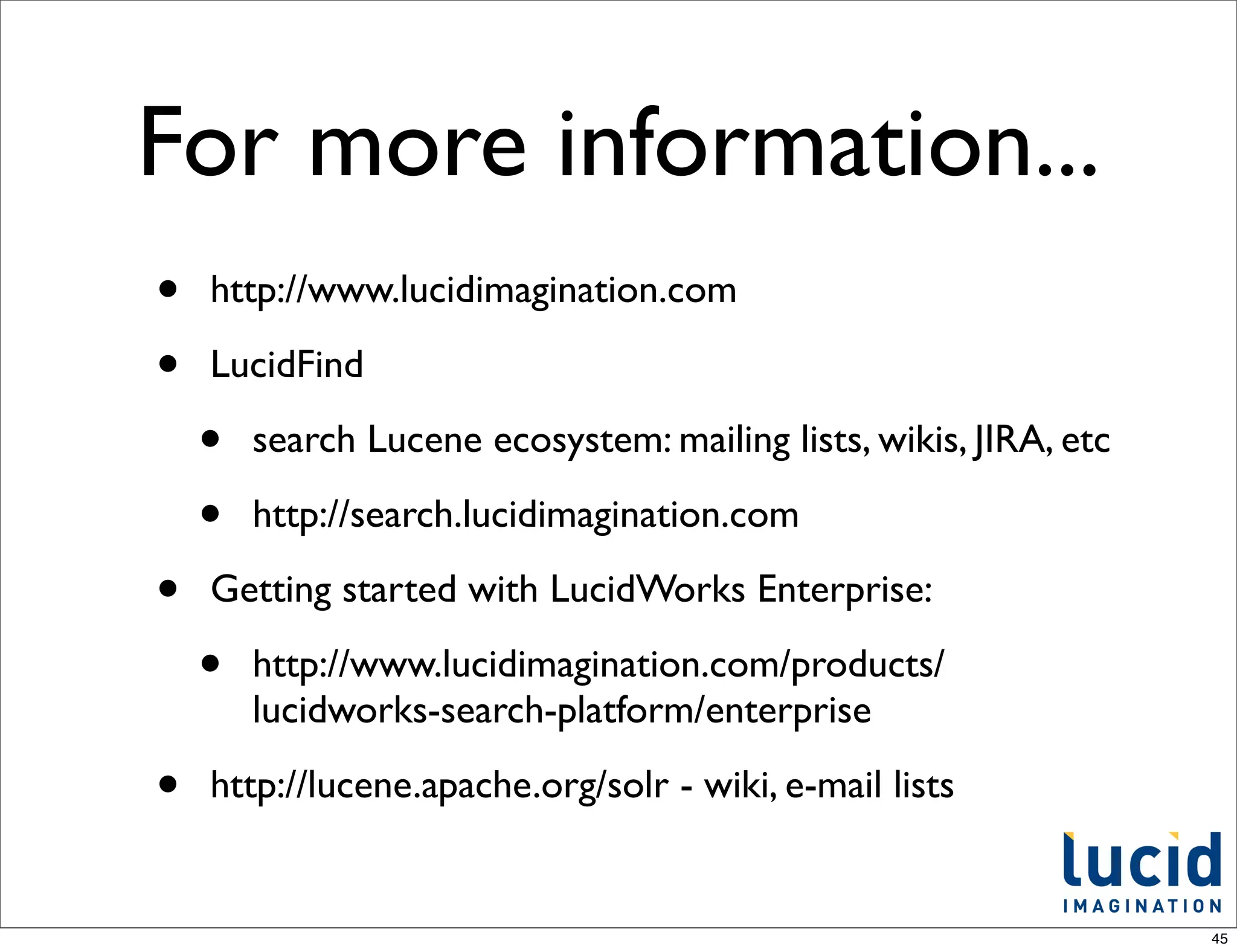 For more information...
•   http://www.lucidimagination.com

•   LucidFind

    •   search Lucene ecosystem: mailing lists, wikis, JIRA, etc

    •   http://search.lucidimagination.com

•   Getting started with LucidWorks Enterprise:

    •   http://www.lucidimagination.com/products/
        lucidworks-search-platform/enterprise

•   http://lucene.apache.org/solr - wiki, e-mail lists


                                                                   45
 