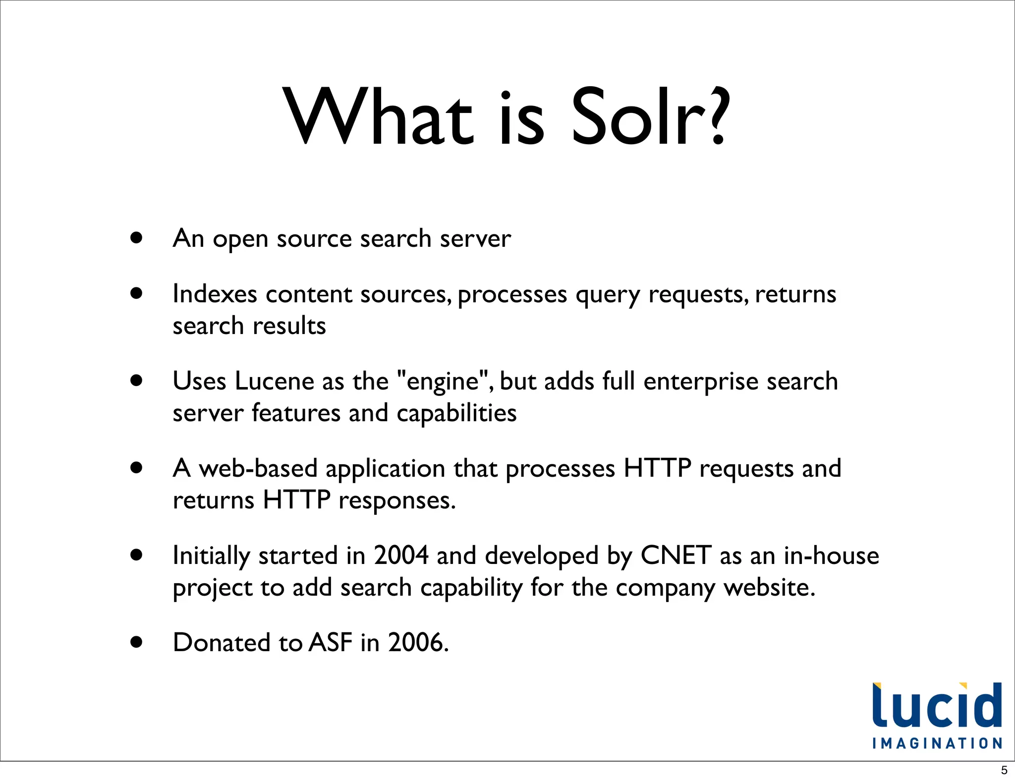 What is Solr?
•   An open source search server

•   Indexes content sources, processes query requests, returns
    search results

•   Uses Lucene as the "engine", but adds full enterprise search
    server features and capabilities

•   A web-based application that processes HTTP requests and
    returns HTTP responses.

•   Initially started in 2004 and developed by CNET as an in-house
    project to add search capability for the company website.

•   Donated to ASF in 2006.



                                                                     5
 