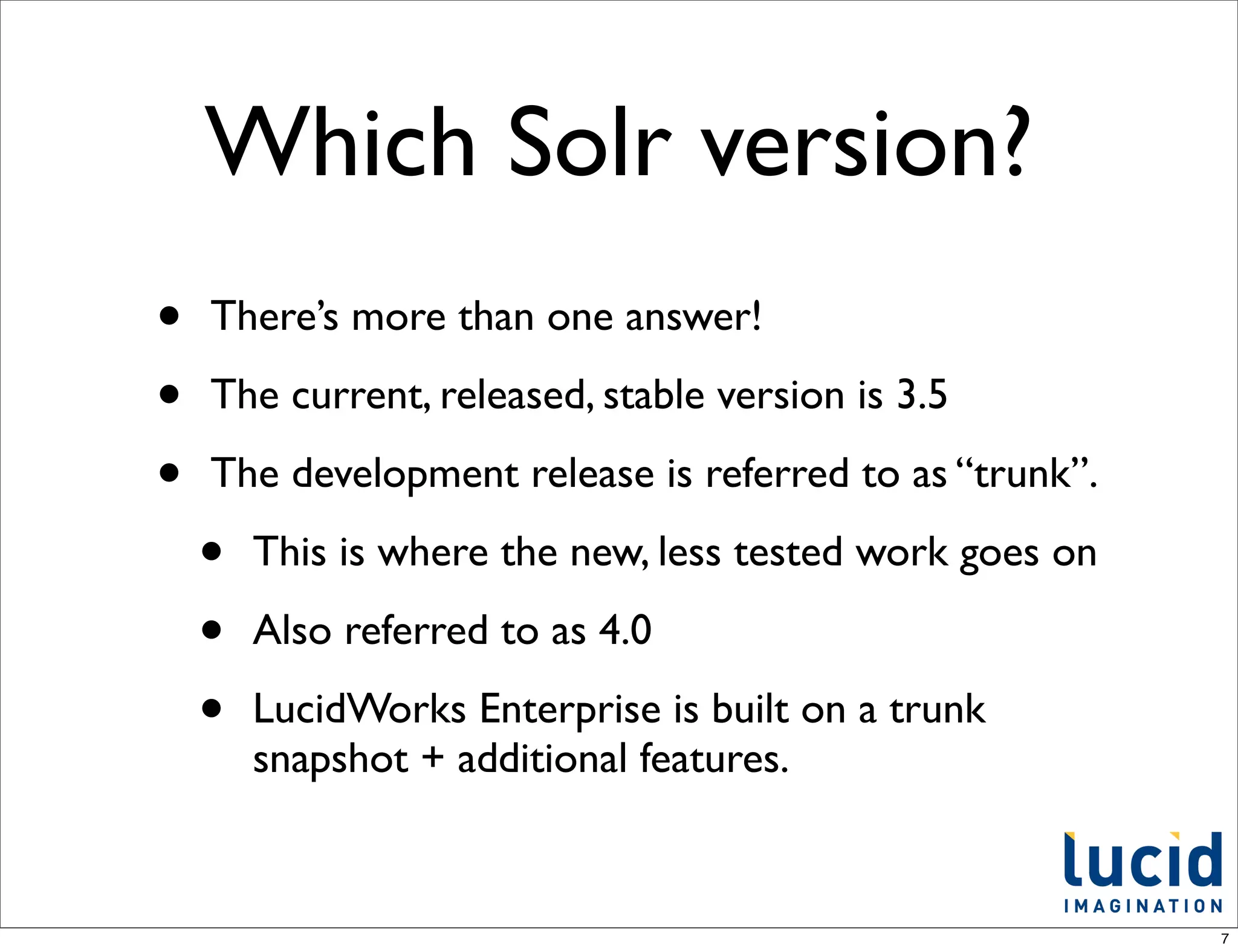 Which Solr version?
•   There’s more than one answer!

•   The current, released, stable version is 3.5

•   The development release is referred to as “trunk”.

    •   This is where the new, less tested work goes on

    •   Also referred to as 4.0

    •   LucidWorks Enterprise is built on a trunk
        snapshot + additional features.


                                                          7
 