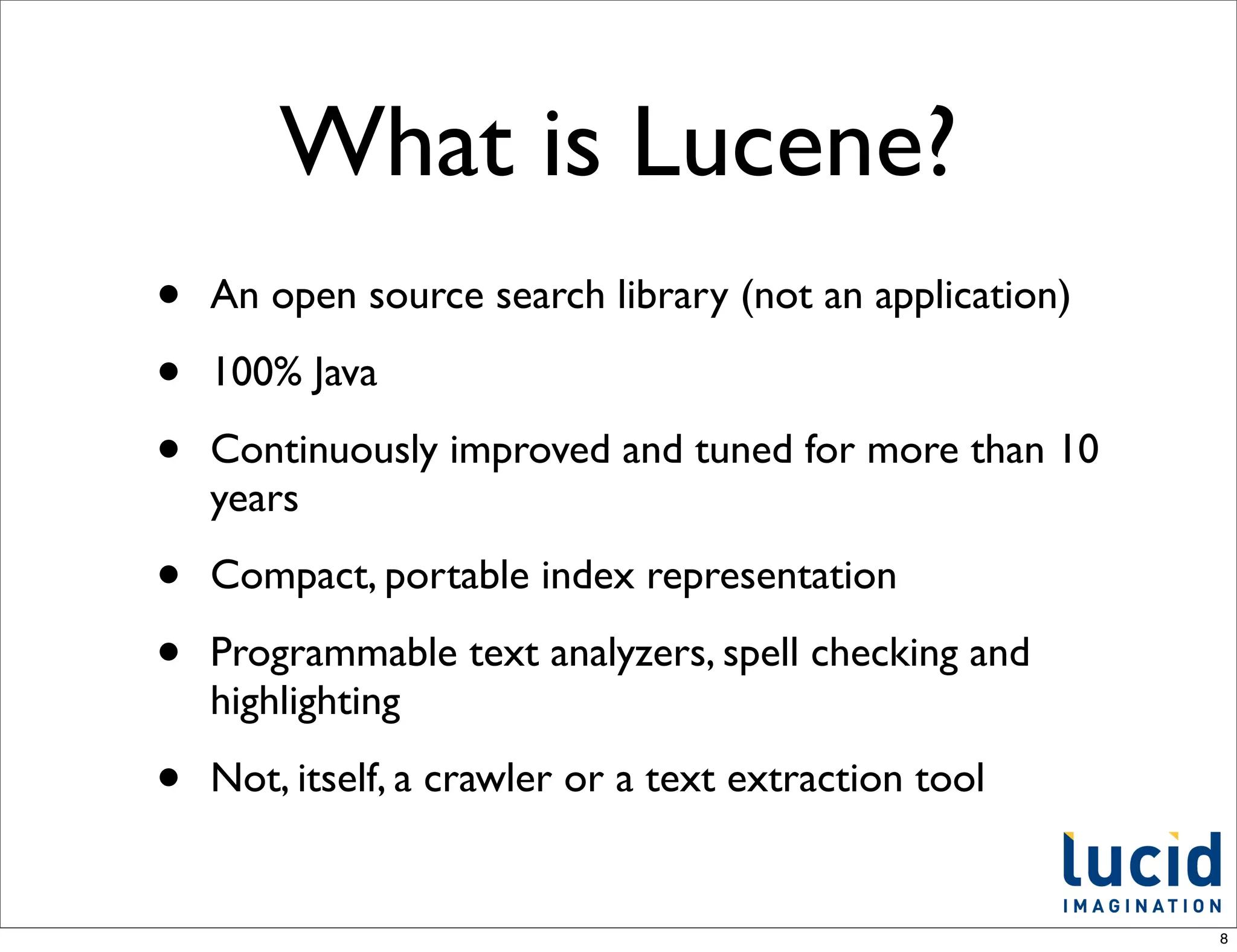 What is Lucene?
•   An open source search library (not an application)

•   100% Java

•   Continuously improved and tuned for more than 10
    years

•   Compact, portable index representation

•   Programmable text analyzers, spell checking and
    highlighting

•   Not, itself, a crawler or a text extraction tool


                                                         8
 