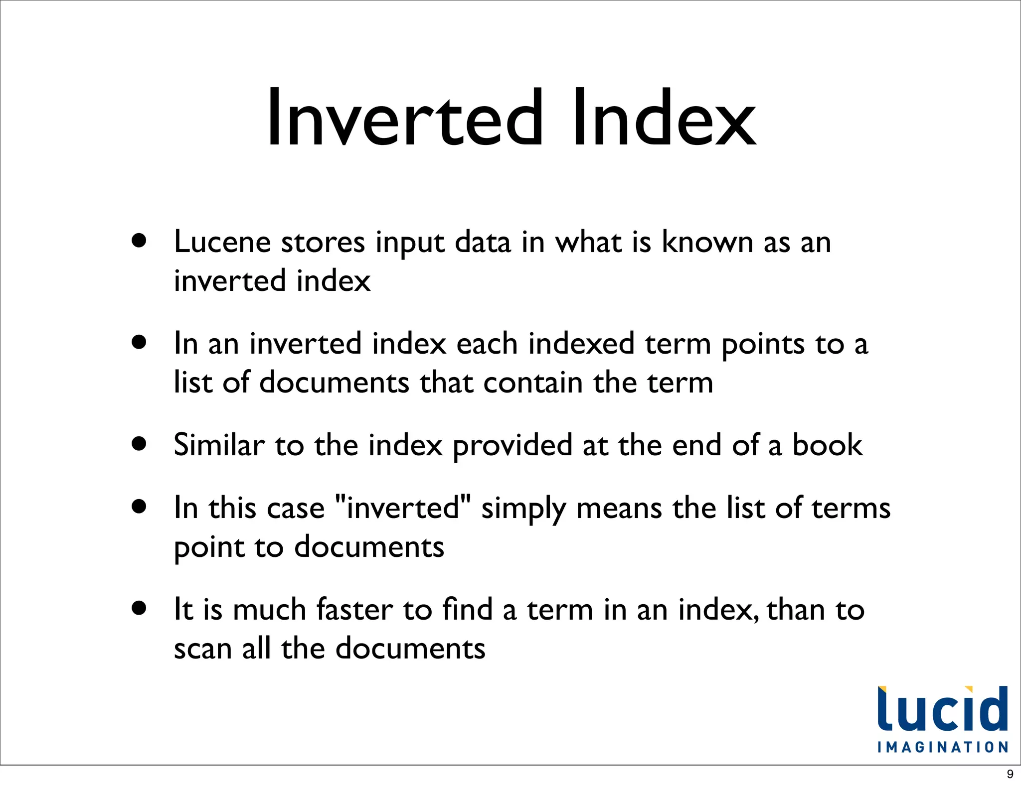 Inverted Index
•   Lucene stores input data in what is known as an
    inverted index

•   In an inverted index each indexed term points to a
    list of documents that contain the term

•   Similar to the index provided at the end of a book

•   In this case "inverted" simply means the list of terms
    point to documents

•   It is much faster to ﬁnd a term in an index, than to
    scan all the documents


                                                             9
 