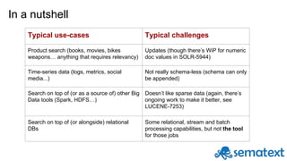 In a nutshell
Typical use-cases Typical challenges
Product search (books, movies, bikes
weapons… anything that requires relevancy)
Updates (though there’s WiP for numeric
doc values in SOLR-5944)
Time-series data (logs, metrics, social
media...)
Not really schema-less (schema can only
be appended)
Search on top of (or as a source of) other Big
Data tools (Spark, HDFS…)
Doesn’t like sparse data (again, there’s
ongoing work to make it better, see
LUCENE-7253)
Search on top of (or alongside) relational
DBs
Some relational, stream and batch
processing capabilities, but not the tool
for those jobs
 