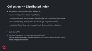 Collection == Distributed Index 
• A collection is a distributed index defined by: 
• named configuration stored in ZooKeeper 
• number of shards: documents are distributed across N partitions of the index 
• document routing strategy: how documents get assigned to shards 
• replication factor: how many copies of each document in the collection 
• Collections API: 
• curl "http://localhost:8983/solr/admin/collections? 
action=CREATE&name=punemeetup&replicationFactor=2&numShards=2&coll 
ection.configName=myonf 
 