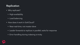 Replication 
• Why replicate? 
• High-availability 
• Load balancing 
• How does it work in SolrCloud? 
• Near-real-time, not master-slave 
• Leader forwards to replicas in parallel, waits for response 
• Error handling during indexing is tricky 
 
