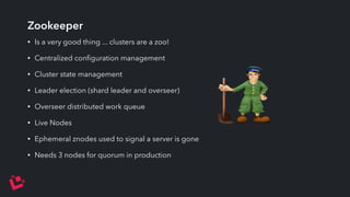 Zookeeper 
• Is a very good thing ... clusters are a zoo! 
• Centralized configuration management 
• Cluster state management 
• Leader election (shard leader and overseer) 
• Overseer distributed work queue 
• Live Nodes 
• Ephemeral znodes used to signal a server is gone 
• Needs 3 nodes for quorum in production 
 