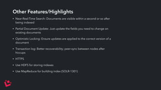 Other Features/Highlights 
• Near-Real-Time Search: Documents are visible within a second or so after 
being indexed 
• Partial Document Update: Just update the fields you need to change on 
existing documents 
• Optimistic Locking: Ensure updates are applied to the correct version of a 
document 
• Transaction log: Better recoverability; peer-sync between nodes after 
hiccups 
• HTTPS 
• Use HDFS for storing indexes 
• Use MapReduce for building index (SOLR-1301) 
 