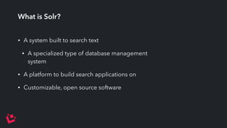 What is Solr? 
• A system built to search text 
• A specialized type of database management 
system 
• A platform to build search applications on 
• Customizable, open source software 
 