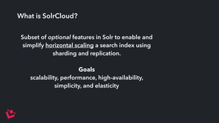 What is SolrCloud? 
Subset of optional features in Solr to enable and 
simplify horizontal scaling a search index using 
sharding and replication. 
Goals 
scalability, performance, high-availability, 
simplicity, and elasticity 
 