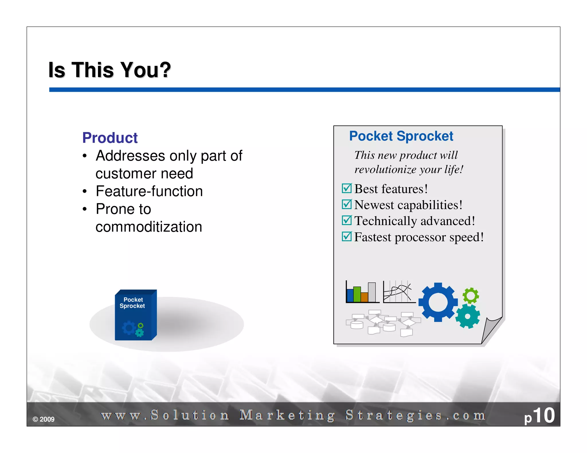 Is This You?


         Product                    Pocket Sprocket
                                    Pocket Sprocket
         • Addresses only part of   This new product will
                                     This new product will
           customer need            revolutionize your business!
                                     revolutionize yourlife!
                                                        life!
                                                        business!
         • Feature-function         Best features!
                                    Best features!
         • Prone to                 Newest capabilities!
                                    Newest capabilities!
           commoditization          Technically advanced!
                                    Technically advanced!
                                    Fastest processing!
                                    Fastestprocessor speed!
                                            processor speed!
                                            processing!



               Pocket
              Sprocket




© 2009                                                              p10
 