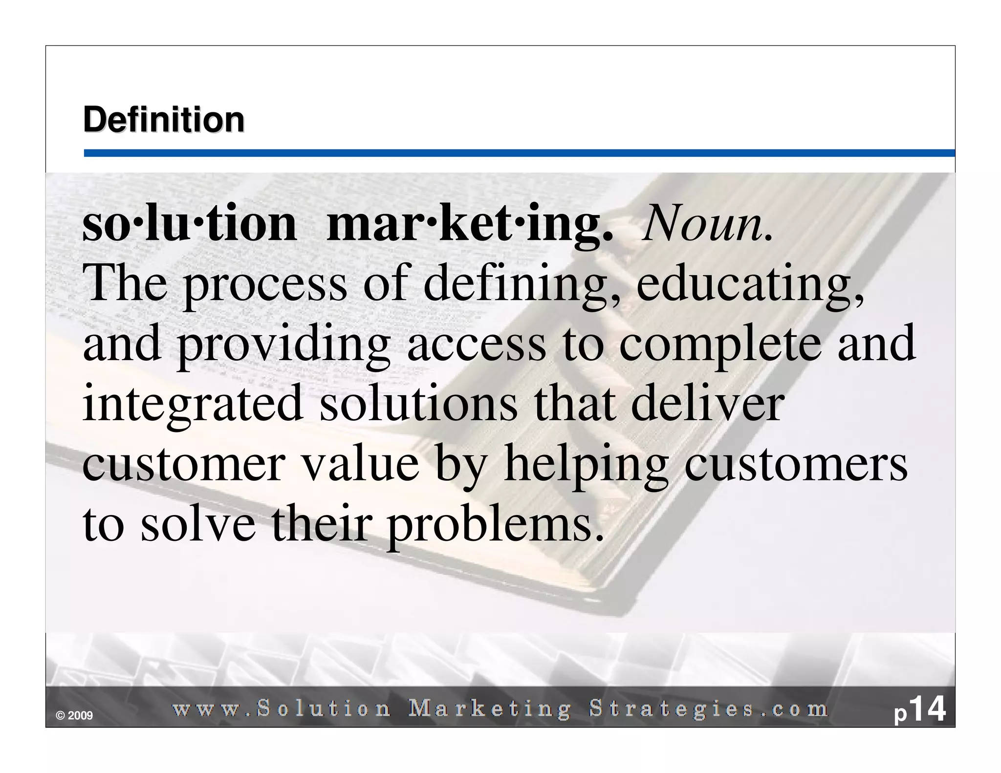 Definition


    so·lu·tion mar·ket·ing. Noun.
    The process of defining, educating,
    and providing access to complete and
    integrated solutions that deliver
    customer value by helping customers
    to solve their problems.


© 2009                                p14
 