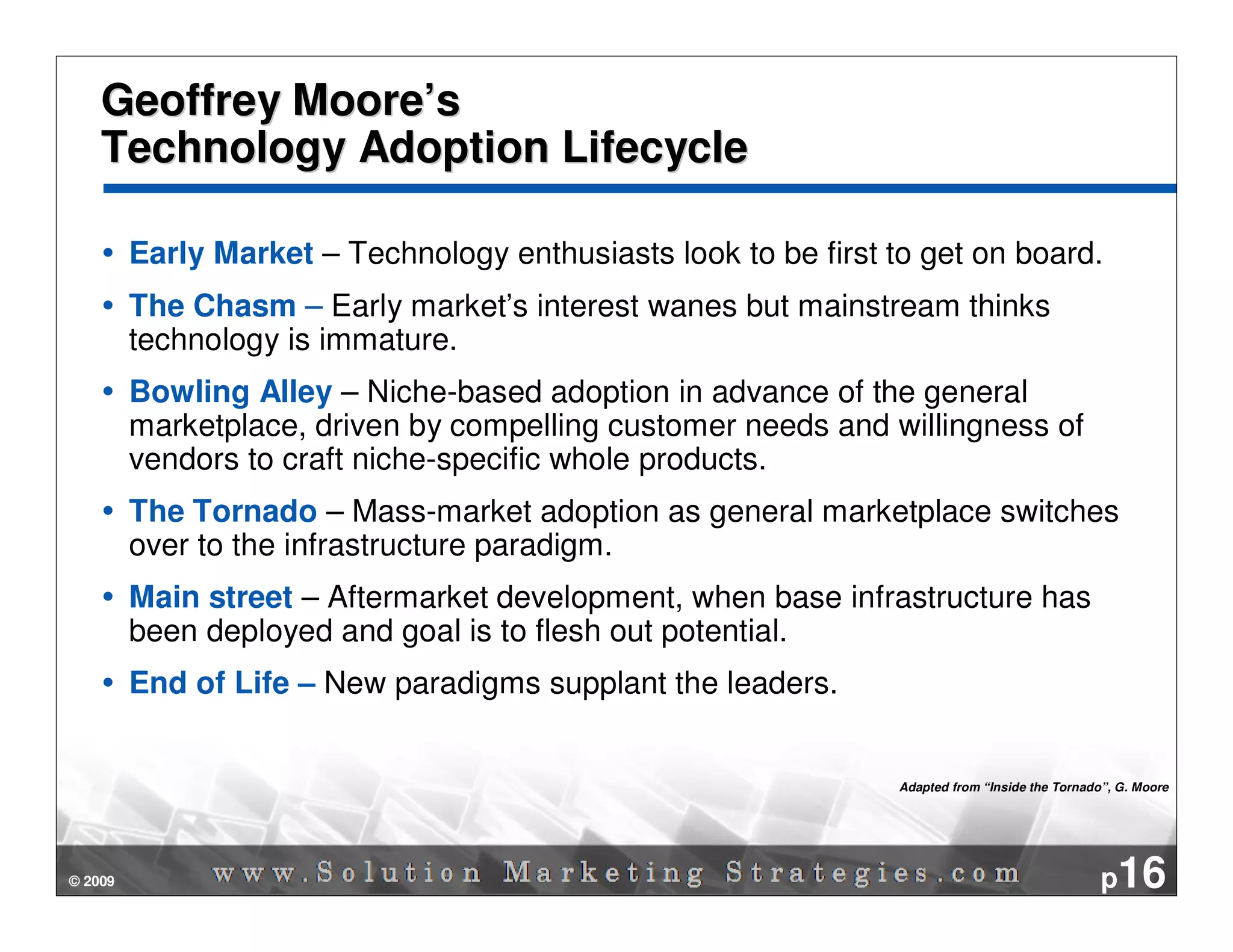 Geoffrey Moore’s
    Technology Adoption Lifecycle

         Early Market – Technology enthusiasts look to be first to get on board.
         The Chasm – Early market’s interest wanes but mainstream thinks
         technology is immature.
         Bowling Alley – Niche-based adoption in advance of the general
         marketplace, driven by compelling customer needs and willingness of
         vendors to craft niche-specific whole products.
         The Tornado – Mass-market adoption as general marketplace switches
         over to the infrastructure paradigm.
         Main street – Aftermarket development, when base infrastructure has
         been deployed and goal is to flesh out potential.
         End of Life – New paradigms supplant the leaders.


                                                                 Adapted from “Inside the Tornado”, G. Moore




© 2009                                                                                           p16
 