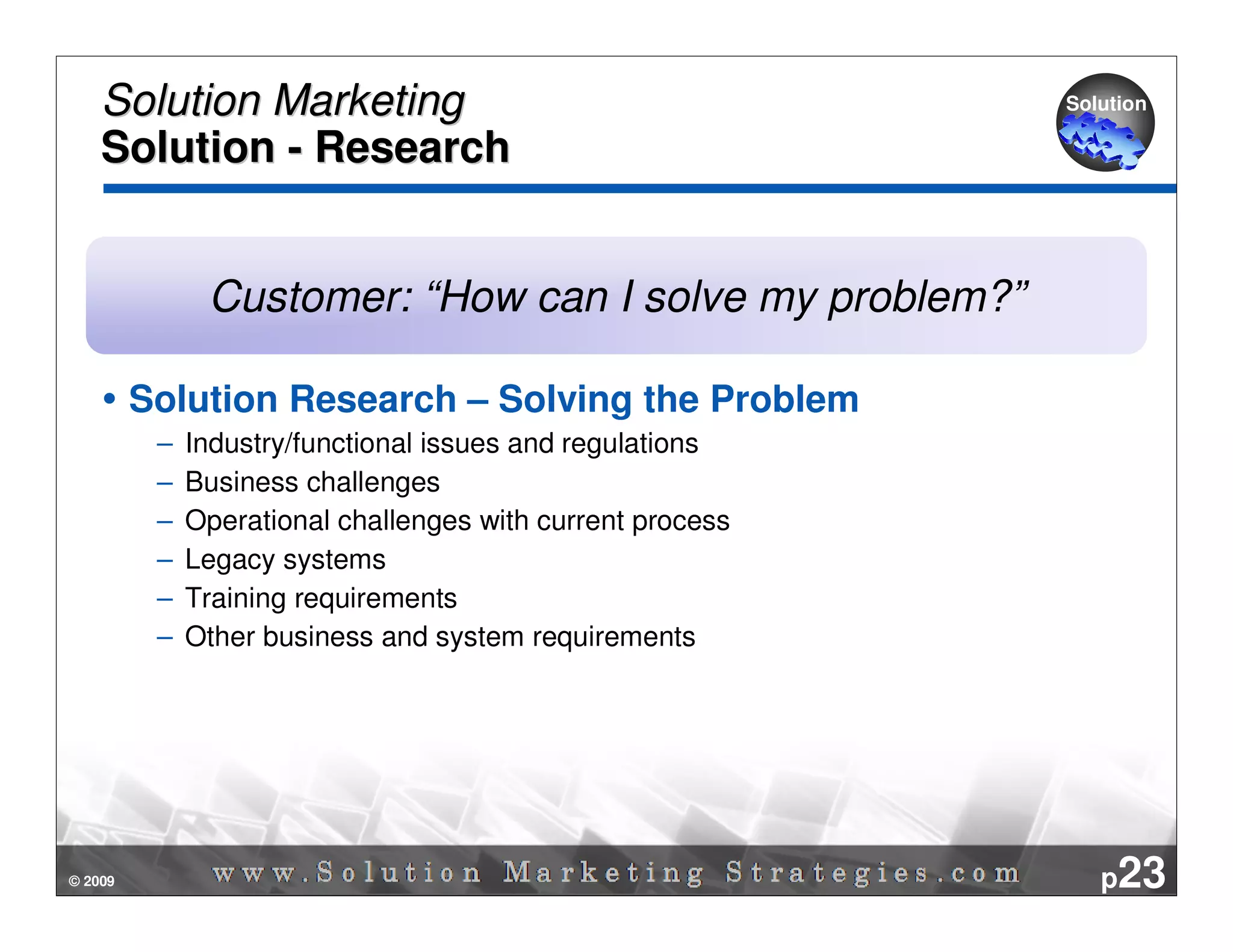 Solution Marketing                                      Solution

    Solution - Research


               Customer: “How can I solve my problem?”

         Solution Research – Solving the Problem
          –   Industry/functional issues and regulations
          –   Business challenges
          –   Operational challenges with current process
          –   Legacy systems
          –   Training requirements
          –   Other business and system requirements




© 2009                                                         p23
 