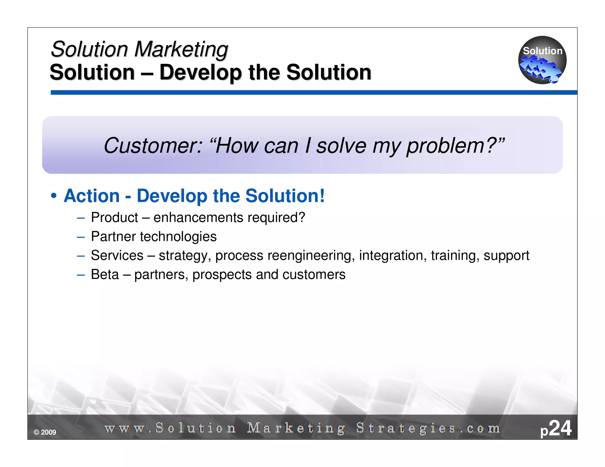 Solution Marketing                                                                Solution

    Solution – Develop the Solution


               Customer: “How can I solve my problem?”

         Action - Develop the Solution!
          –   Product – enhancements required?
          –   Partner technologies
          –   Services – strategy, process reengineering, integration, training, support
          –   Beta – partners, prospects and customers




© 2009                                                                                     p24
 
