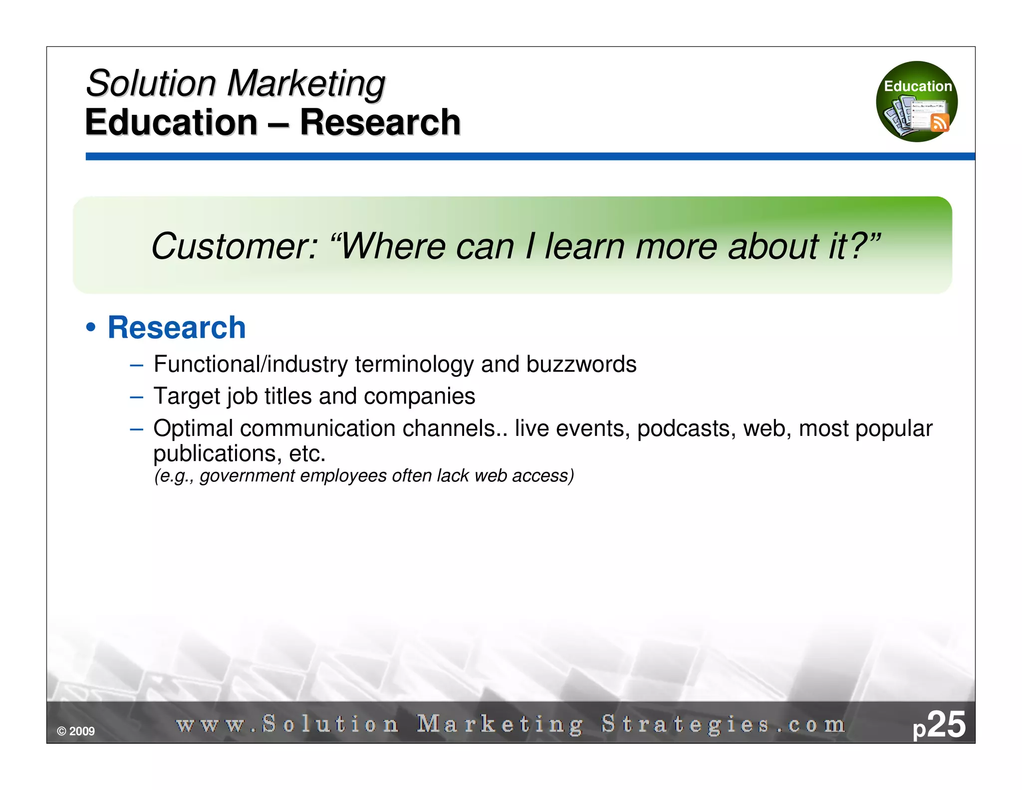 Solution Marketing                                                          Education


    Education – Research


           Customer: “Where can I learn more about it?”

         Research
          – Functional/industry terminology and buzzwords
          – Target job titles and companies
          – Optimal communication channels.. live events, podcasts, web, most popular
            publications, etc.
            (e.g., government employees often lack web access)




© 2009                                                                             p25
 